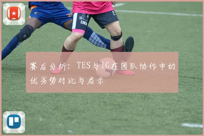赛后分析：TES与IG在团队协作中的优劣势对比与启示