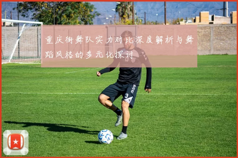 重庆街舞队实力对比深度解析与舞蹈风格的多元化探讨