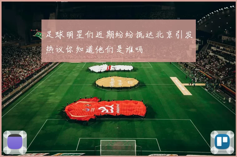 足球明星们近期纷纷抵达北京引发热议你知道他们是谁吗