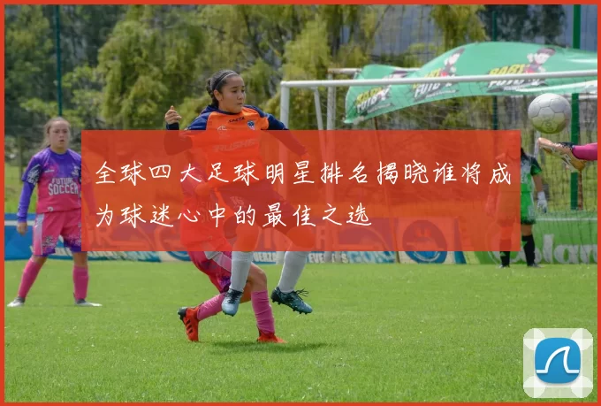 全球四大足球明星排名揭晓谁将成为球迷心中的最佳之选