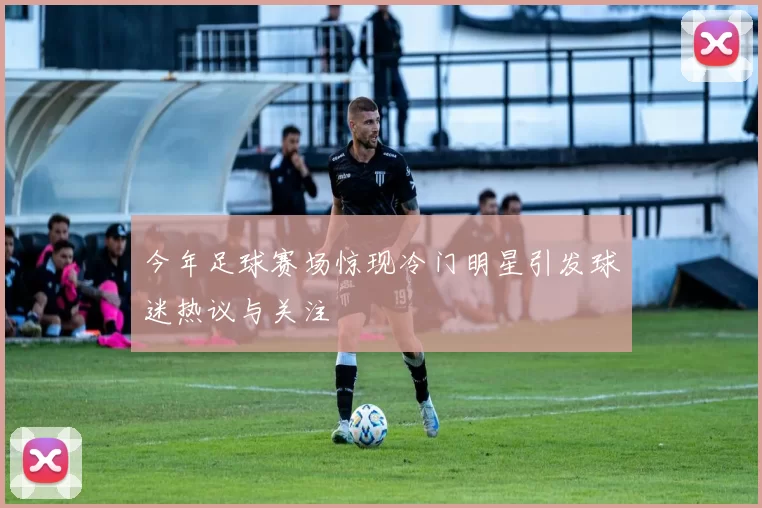 今年足球赛场惊现冷门明星引发球迷热议与关注