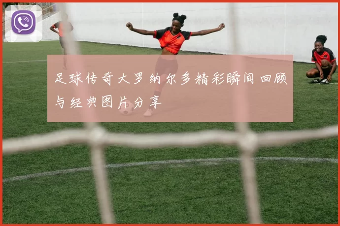 足球传奇大罗纳尔多精彩瞬间回顾与经典图片分享