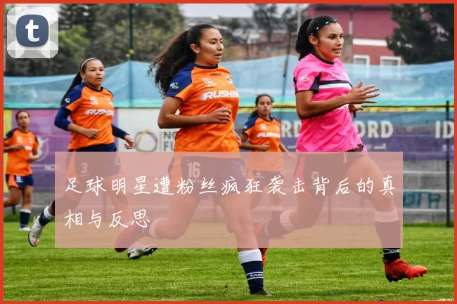 足球明星遭粉丝疯狂袭击背后的真相与反思