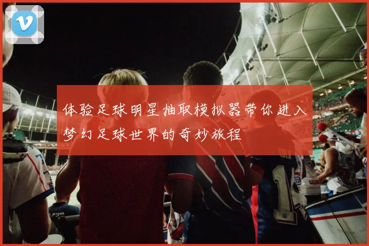 体验足球明星抽取模拟器带你进入梦幻足球世界的奇妙旅程