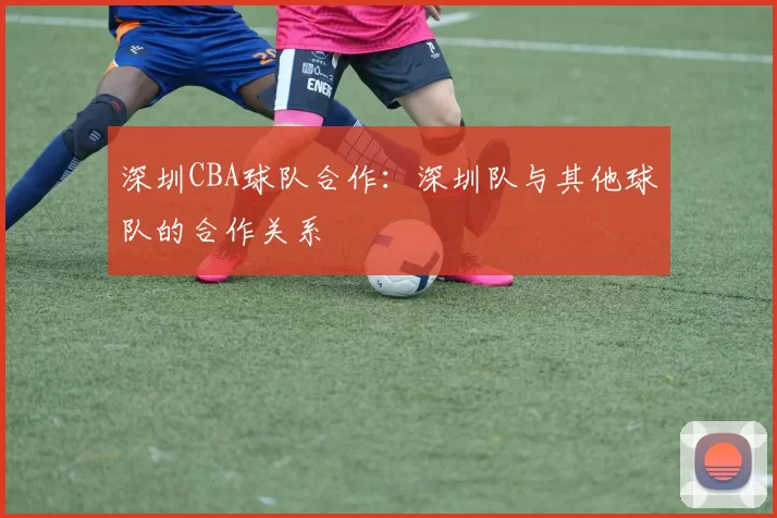深圳CBA球队合作：深圳队与其他球队的合作关系