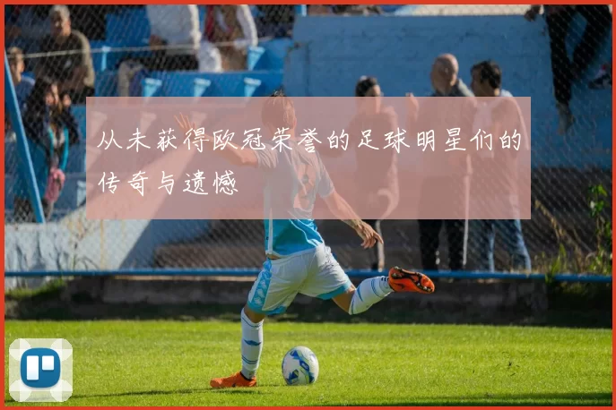 从未获得欧冠荣誉的足球明星们的传奇与遗憾