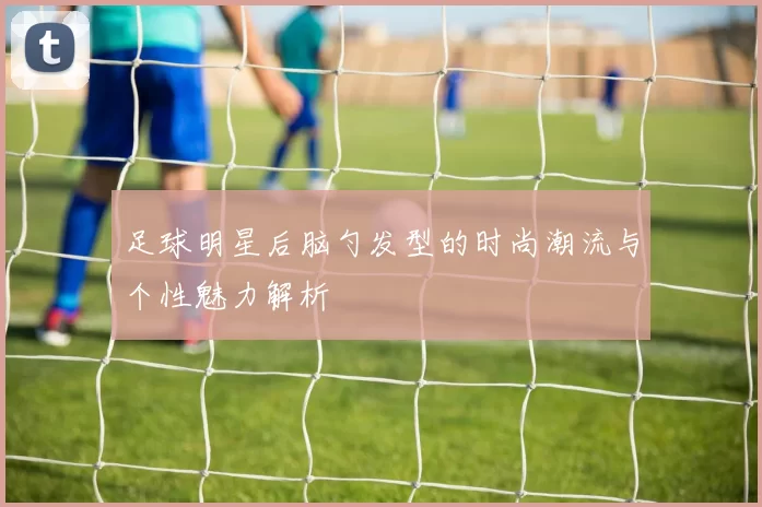 足球明星后脑勺发型的时尚潮流与个性魅力解析