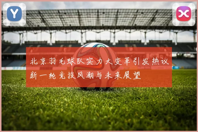 北京羽毛球队实力大变革引发热议新一轮竞技风潮与未来展望
