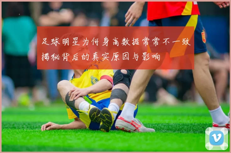 足球明星为何身高数据常常不一致揭秘背后的真实原因与影响