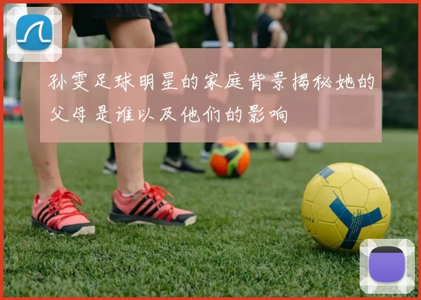 孙雯足球明星的家庭背景揭秘她的父母是谁以及他们的影响