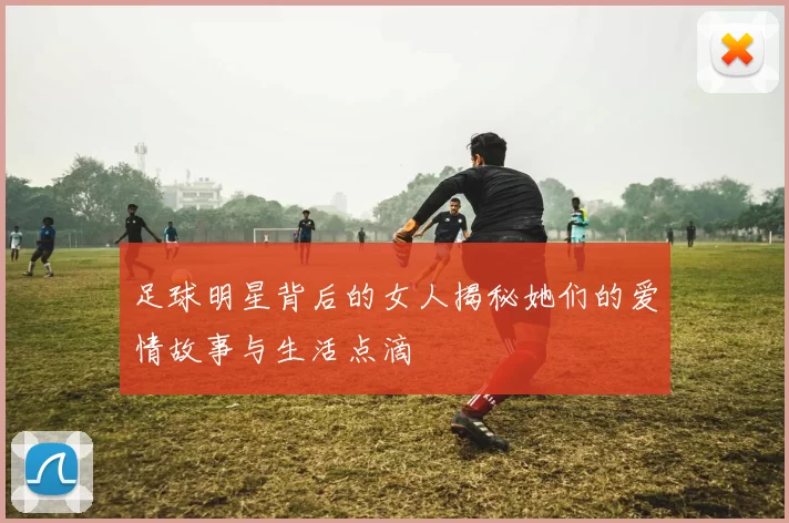 足球明星背后的女人揭秘她们的爱情故事与生活点滴