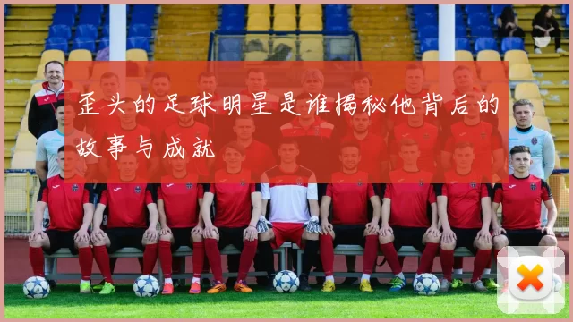 歪头的足球明星是谁揭秘他背后的故事与成就