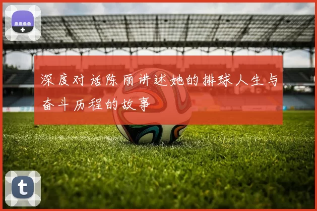 深度对话陈丽讲述她的排球人生与奋斗历程的故事