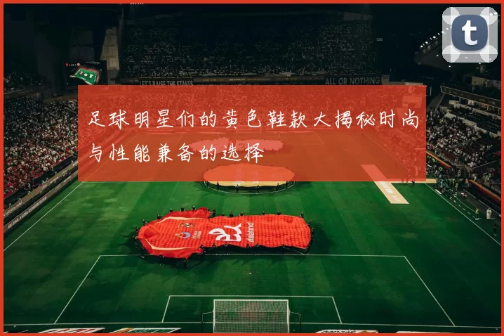 足球明星们的黄色鞋款大揭秘时尚与性能兼备的选择