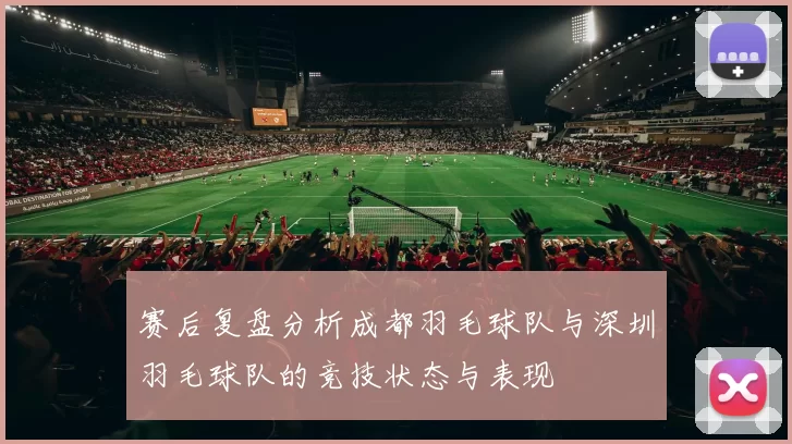 赛后复盘分析成都羽毛球队与深圳羽毛球队的竞技状态与表现