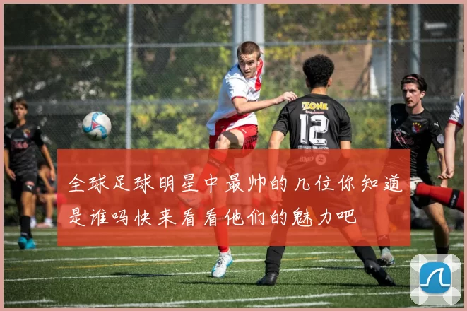全球足球明星中最帅的几位你知道是谁吗快来看看他们的魅力吧