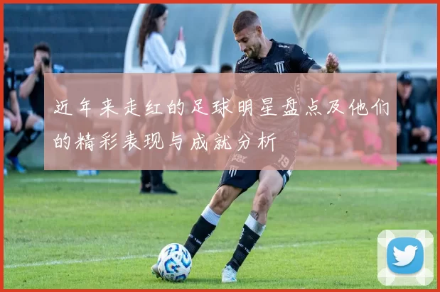 近年来走红的足球明星盘点及他们的精彩表现与成就分析