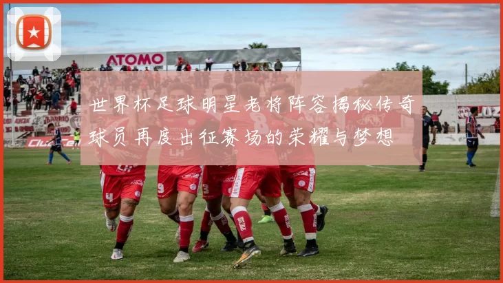 世界杯足球明星老将阵容揭秘传奇球员再度出征赛场的荣耀与梦想