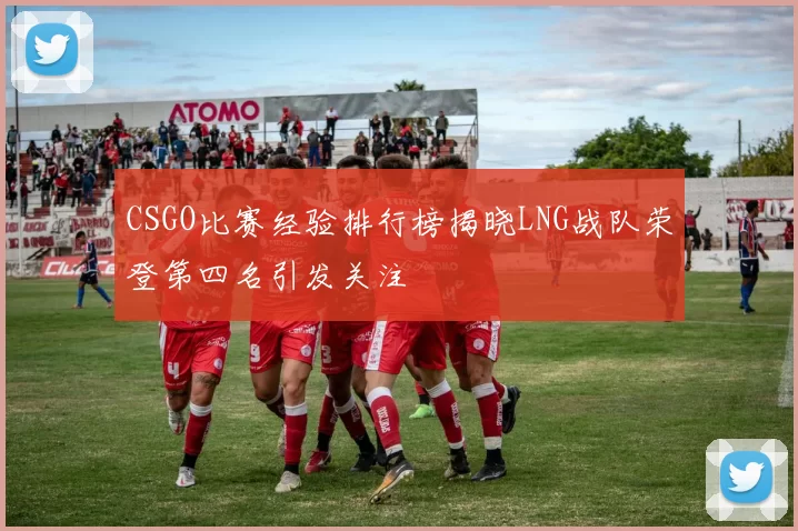 CSGO比赛经验排行榜揭晓LNG战队荣登第四名引发关注
