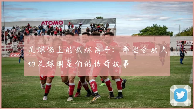 足球场上的武林高手：那些会功夫的足球明星们的传奇故事