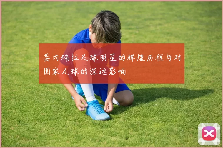 委内瑞拉足球明星的辉煌历程与对国家足球的深远影响