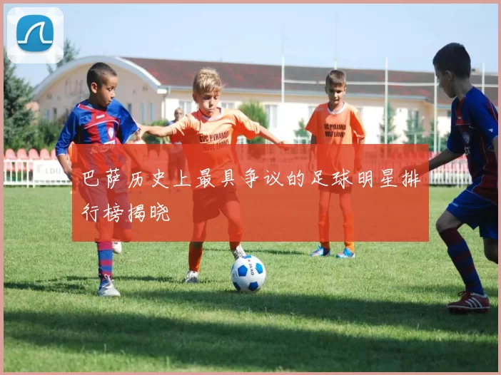 巴萨历史上最具争议的足球明星排行榜揭晓