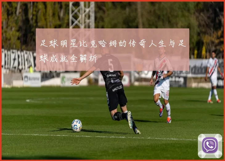 足球明星比克哈姆的传奇人生与足球成就全解析