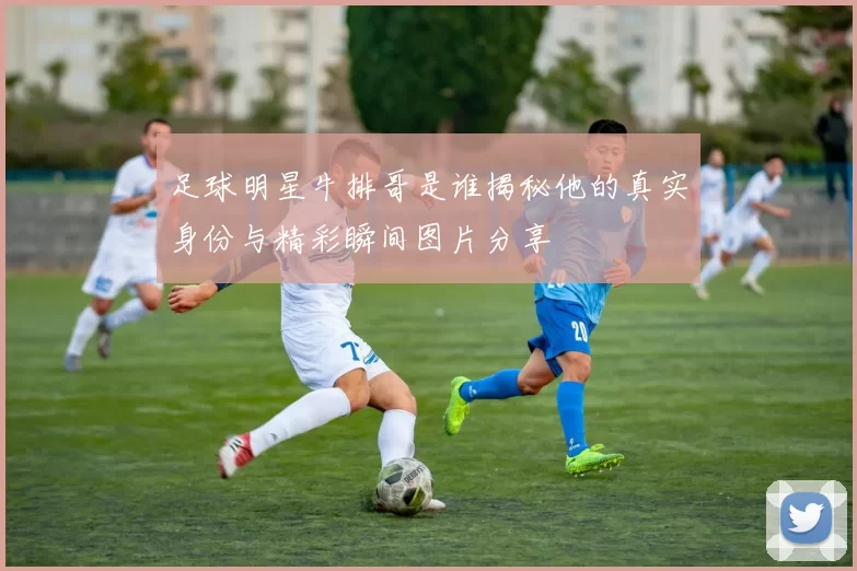 足球明星牛排哥是谁揭秘他的真实身份与精彩瞬间图片分享