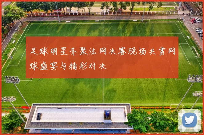 足球明星齐聚法网决赛现场共赏网球盛宴与精彩对决
