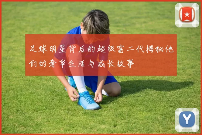 足球明星背后的超级富二代揭秘他们的奢华生活与成长故事