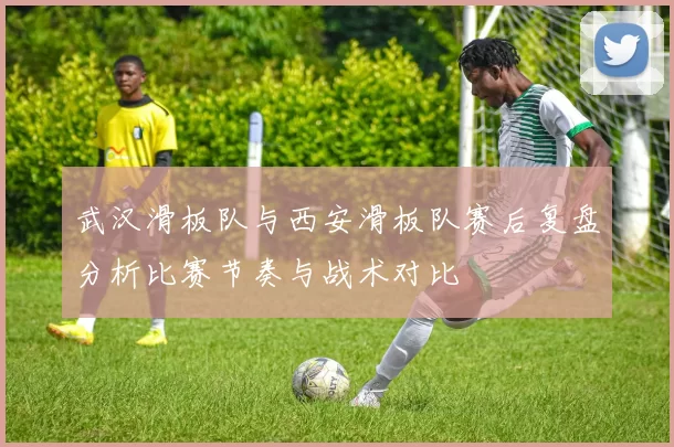 武汉滑板队与西安滑板队赛后复盘分析比赛节奏与战术对比