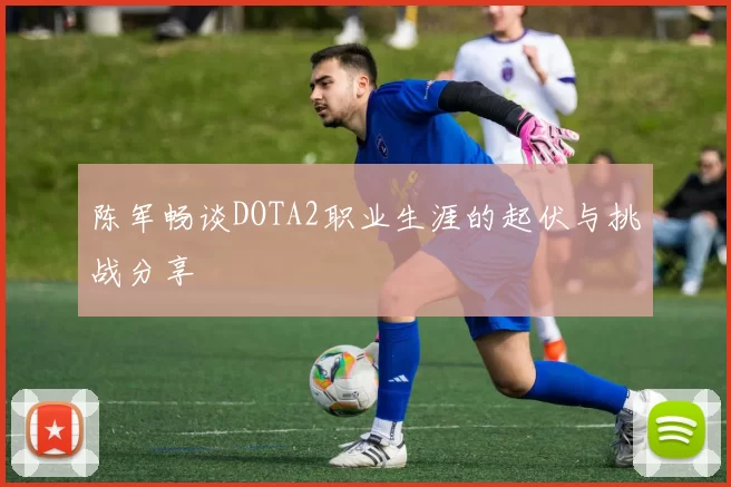 陈军畅谈DOTA2职业生涯的起伏与挑战分享