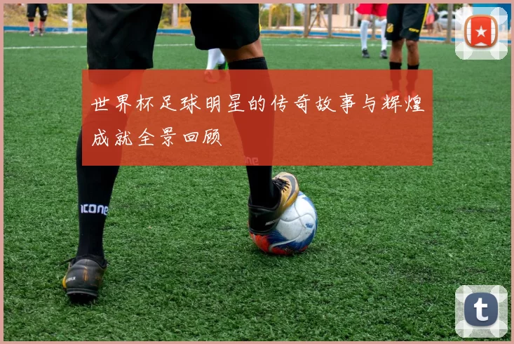 世界杯足球明星的传奇故事与辉煌成就全景回顾