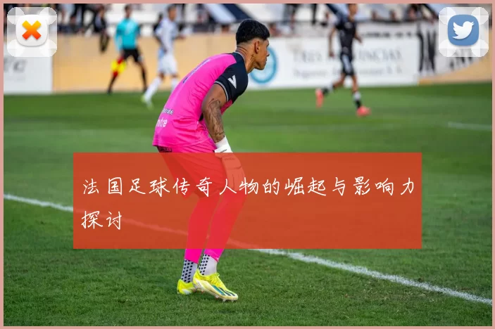 法国足球传奇人物的崛起与影响力探讨