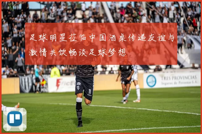 足球明星莅临中国酒桌传递友谊与激情共饮畅谈足球梦想
