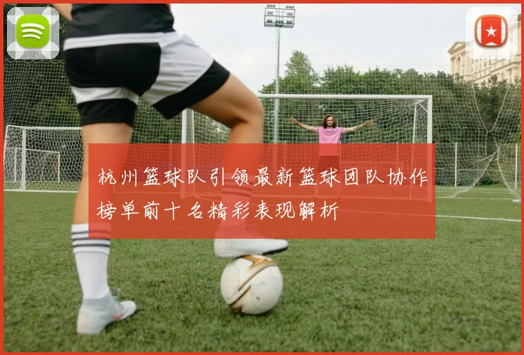 杭州篮球队引领最新篮球团队协作榜单前十名精彩表现解析