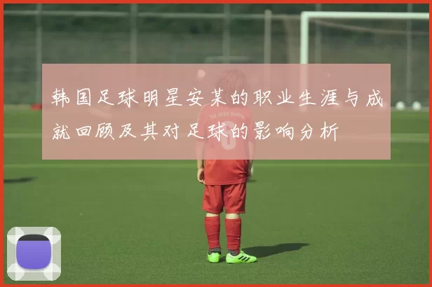 韩国足球明星安某的职业生涯与成就回顾及其对足球的影响分析