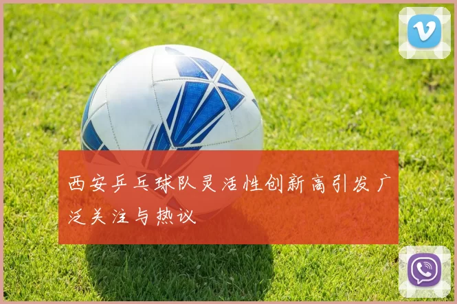 西安乒乓球队灵活性创新高引发广泛关注与热议