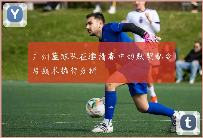 广州篮球队在邀请赛中的默契配合与战术执行分析