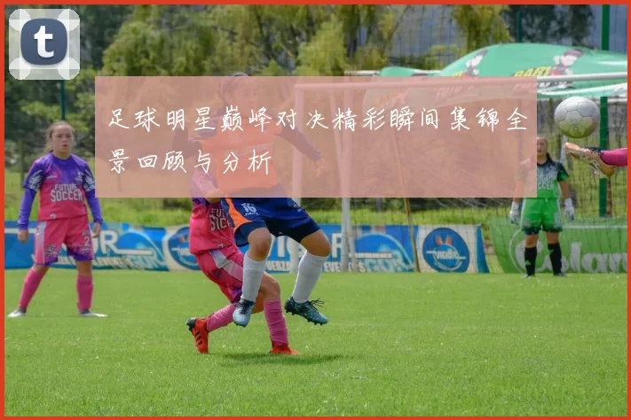 足球明星巅峰对决精彩瞬间集锦全景回顾与分析