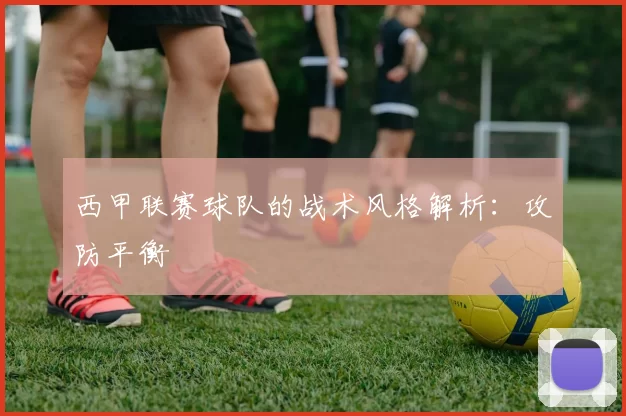 西甲联赛球队的战术风格解析：攻防平衡
