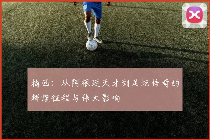 梅西：从阿根廷天才到足坛传奇的辉煌征程与伟大影响