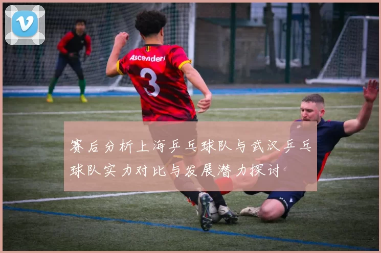赛后分析上海乒乓球队与武汉乒乓球队实力对比与发展潜力探讨