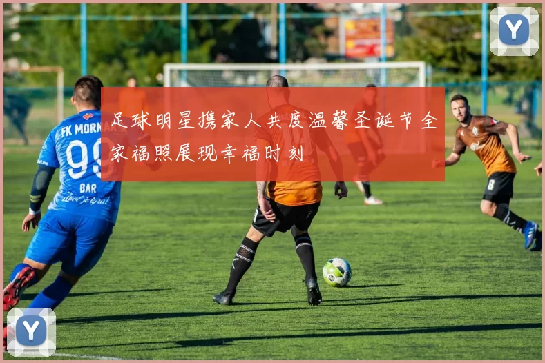 足球明星携家人共度温馨圣诞节全家福照展现幸福时刻