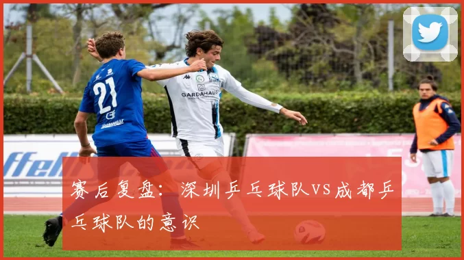 赛后复盘：深圳乒乓球队vs成都乒乓球队的意识