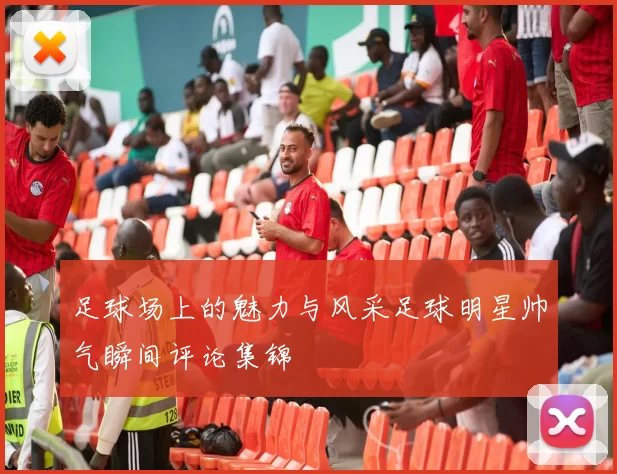 足球场上的魅力与风采足球明星帅气瞬间评论集锦