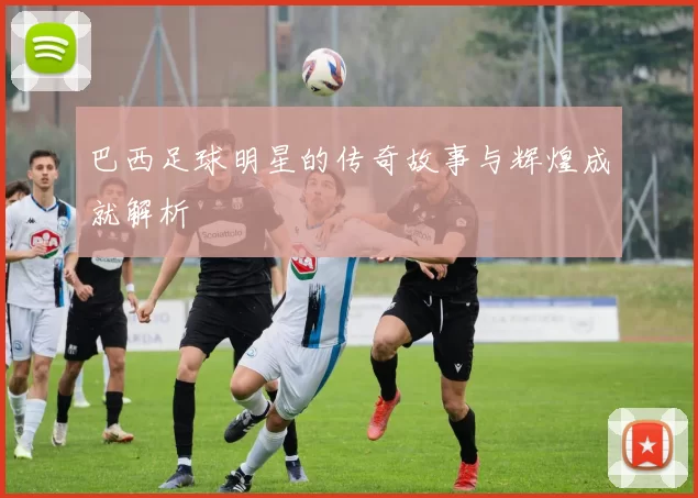 巴西足球明星的传奇故事与辉煌成就解析