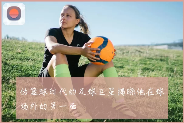 伪篮球时代的足球巨星揭晓他在球场外的另一面