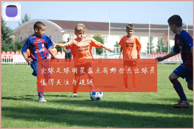 全球足球明星盘点有哪些杰出球员值得关注与追随
