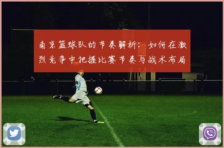 南京篮球队的节奏解析：如何在激烈竞争中把握比赛节奏与战术布局